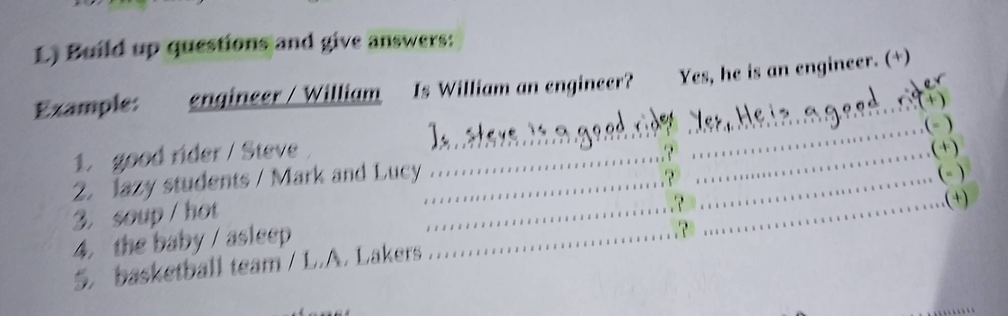 Build up questions and give answers: 
_ 
Example: engineer / William Is William an engineer? Yes, he is an engineer. (+) 
+ 
_ 
_(- ) 
1. good rider / Steve_ 
_(+) 
_ 
_ 
2. Jazy students / Mark and Lucy_ 
(- ) 
3. soup/ hot 
_.(+) 
4. the baby / asleep_ 
5. basketball team / L.A. Lakers