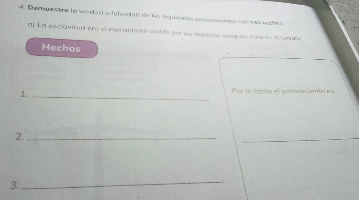 Demuestro la verdad o falsedad de los siguientes pensamientos con tres hechos. 
a) La esclavitud era el mecanismo usado por los imperios antiguos para su desarrollo. 
Hechos 
1._ 
Por lo tanto el pensamiento es: 
2._ 
_ 
3. 
_