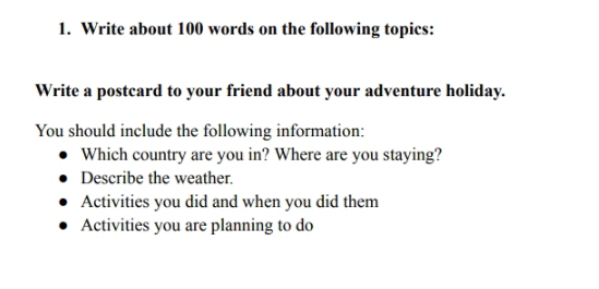 Write about 100 words on the following topics: 
Write a postcard to your friend about your adventure holiday. 
You should include the following information: 
Which country are you in? Where are you staying? 
Describe the weather. 
Activities you did and when you did them 
Activities you are planning to do