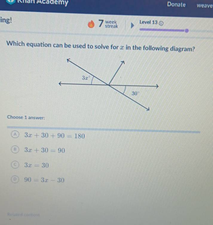 Khan Academy Donate weave
ing! 7 streak week Level 13 ①
Which equation can be used to solve for x in the following diagram?
Choose 1 answer:
A 3x+30+90=180
B 3x+30=90
3x=30
90=3x-30
Related content