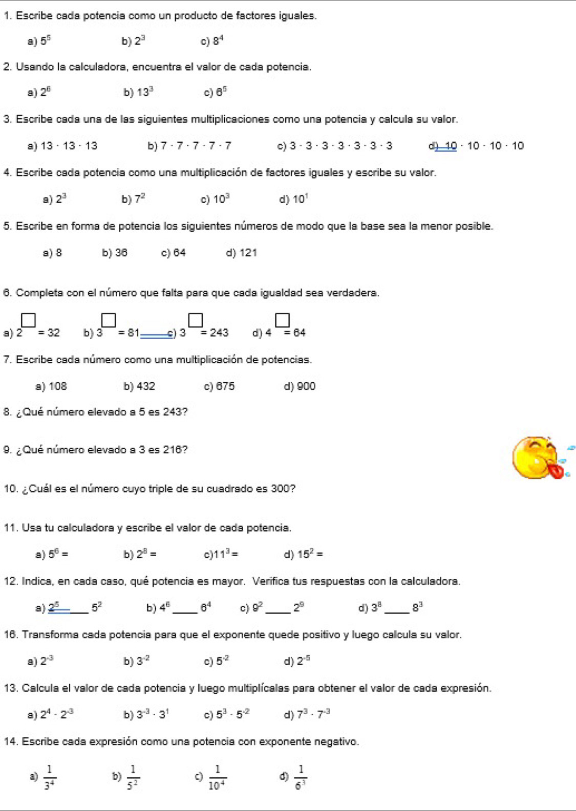 Escribe cada potencia como un producto de factores iguales.
a) 5^5 b) 2^3 c) 8^4
2. Usando la calculadora, encuentra el valor de cada potencia.
a) 2^6 b) 13^3 c) 6^5
3. Escribe cada una de las siguientes multiplicaciones como una potencia y calcula su valor.
a) 13· 13· 13 b) 7· 7· 7· 7· 7 c) 3· 3· 3· 3· 3· 3· 3 d) _ _ 10· 10· 10· 10
4. Escribe cada potencia como una multiplicación de factores iguales y escribe su valor.
a) 2^3 b) 7^2 c) 10^3 d) 10^1
5. Escribe en forma de potencia los siguientes números de modo que la base sea la menor posible.
a) 8 b) 36 c) 64 d) 121
6. Completa con el número que falta para que cada igualdad sea verdadera.
b) 3^(□)=81
□
a) 2^(□)=32 _ 3^(□)=243 d) 4overline =64
c
7. Escribe cada número como una multiplicación de potencias.
a) 108 b) 432 c) 675 d) 900
8. ¿ Qué número elevado a 5 es 243?
9. ¿ Qué número elevado a 3 es 216?
10. ¿Cuál es el número cuyo triple de su cuadrado es 300?
11. Usa tu calculadora y escribe el valor de cada potencia.
a) 5^6= b) 2^8= c) 11^3= d) 15^2=
12. Indica, en cada caso, qué potencia es mayor. Verifica tus respuestas con la calculadora.
a) _ 2^5 _ 5^2 b) 4^6 _ 6^4 c) 9^2 _ 2^9 d) 3^8 _ 8^3
16. Transforma cada potencia para que el exponente quede positivo y luego calcula su valor.
a) 2^(-3) b) 3^(-2) c) 5^(-2) d) 2^(-5)
13. Calcula el valor de cada potencia y luego multiplícalas para obtener el valor de cada expresión.
a) 2^4· 2^(-3) b) 3^(-3)· 3^1 c) 5^3· 5^(-2) d) 7^3· 7^(-3)
14. Escribe cada expresión como una potencia con exponente negativo.
a)  1/3^4  b)  1/5^2  c)  1/10^4  d)  1/6^3 