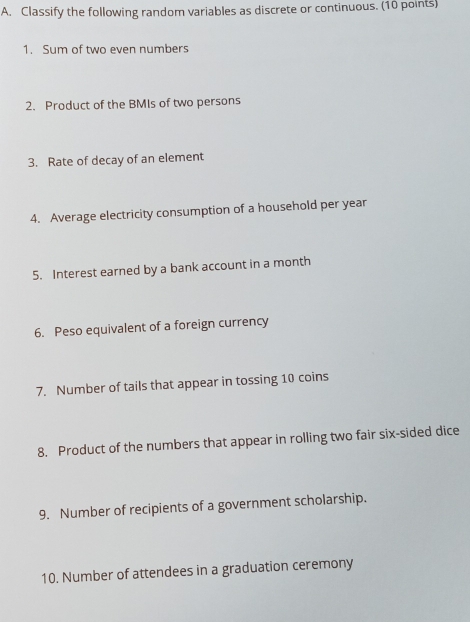 Classify the following random variables as discrete or continuous. (10 points) 
1. Sum of two even numbers 
2. Product of the BMIs of two persons 
3. Rate of decay of an element 
4. Average electricity consumption of a household per year
5. Interest earned by a bank account in a month
6. Peso equivalent of a foreign currency 
7. Number of tails that appear in tossing 10 coins 
8. Product of the numbers that appear in rolling two fair six-sided dice 
9. Number of recipients of a government scholarship. 
10. Number of attendees in a graduation ceremony