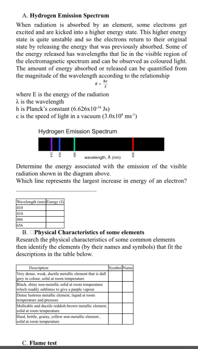 Hydrogen Emission Spectrum
When radiation is absorbed by an element, some electrons get
excited and are kicked into a higher energy state. This higher energy
state is quite unstable and so the electrons return to their original
state by releasing the energy that was previously absorbed. Some of
the energy released has wavelengths that lie in the visible region of
the electromagnetic spectrum and can be observed as coloured light.
The amount of energy absorbed or released can be quantified from
the magnitude of the wavelength according to the relationship
E= hc/lambda  
where E is the energy of the radiation
λ is the wavelength
h is Planck’s constant (6.626* 10^(-34)Js)
c is the speed of light in a vacuum (3.0* 10^8ms^(-1))
Determine the energy associated with the emission of the visible
radiation shown in the diagram above.
Which line represents the largest increase in energy of an electron?
_
B. ≌Physical Characteristics of some elements
Research the physical characteristics of some common elements
then identify the elements (by their names and symbols) that fit the
descriptions in the table below.
C. Flame test