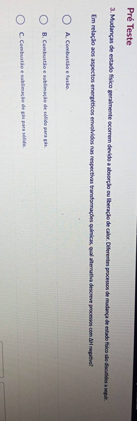 Pré Teste
3. Mudanças de estado físico geralmente ocorrem devido a absorção ou liberação de calor. Diferentes processos de mudança de estado físico são discutidos a seguir.
Em relação aos aspectos energéticos envolvidos nas respectivas transformações químicas, qual alternativa descreve processos com ΔH negativo?
A. Combustão e fusão.
B. Combustão e sublimação de sólido para gás.
C. Combustão e sublimação de gás para sólido.