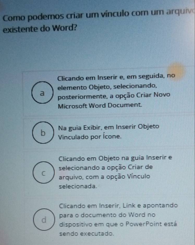 Como podemos criar um vínculo com um arquivo
existente do Word?
Clicando em Inserir e, em seguida, no
elemento Objeto, selecionando,
a
posteriormente, a opção Criar Novo
Microsoft Word Document.
Na guia Exibir, em Inserir Objeto
b Vinculado por Ícone.
Clicando em Objeto na guia Inserir e
selecionando a opção Criar de
C arquivo, com a opção Vínculo
selecionada.
Clicando em Inserir, Link e apontando
d para o documento do Word no
dispositivo em que o PowerPoint está
sendo executado.