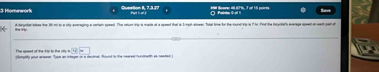 Homework Question 8, 7.3.27 HW Score: 46.67%, 7 of 15 points Save 
Part 1 of 2 Points: 0 of 1 
A bicyclist bikes the 36 mi to a city averaging a certain speed. The return trip is made at a speed that is 3 mph slower. Total time for the round trip is 7 hr. Find the bicyclist's average speed on each part of 
the trip. 
The speed of the trip to the city is 12 hr
(Simplify your answer. Type an integer or a decimal. Round to the nearest hundredth as needed.)