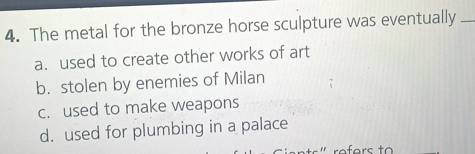 The metal for the bronze horse sculpture was eventually_
a. used to create other works of art
b. stolen by enemies of Milan
c. used to make weapons
d. used for plumbing in a palace