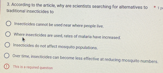 According to the article, why are scientists searching for alternatives to * 1 p
traditional insecticides to
Insecticides cannot be used near where people live.
Where insecticides are used, rates of malaria have increased.
Insecticides do not affect mosquito populations.
Over time, insecticides can become less effective at reducing mosquito numbers.
! This is a required question