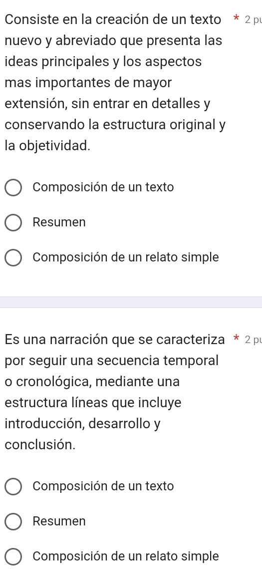 Consiste en la creación de un texto * 2 pu 
nuevo y abreviado que presenta las 
ideas principales y los aspectos 
mas importantes de mayor 
extensión, sin entrar en detalles y 
conservando la estructura original y 
la objetividad. 
Composición de un texto 
Resumen 
Composición de un relato simple 
Es una narración que se caracteriza * 2 pu 
por seguir una secuencia temporal 
o cronológica, mediante una 
estructura líneas que incluye 
introducción, desarrollo y 
conclusión. 
Composición de un texto 
Resumen 
Composición de un relato simple