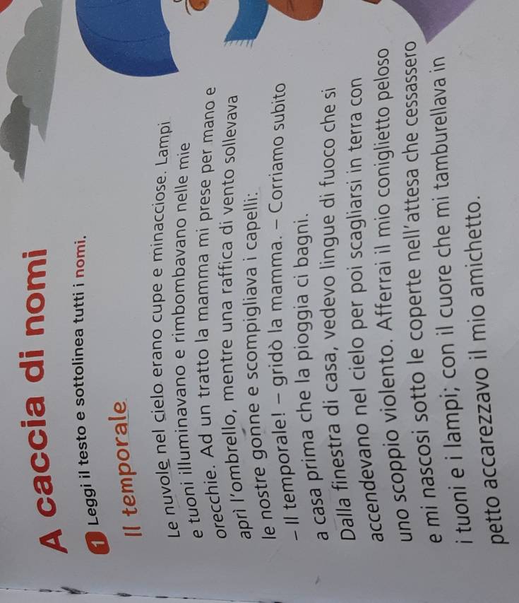 A caccia di nomi 
1 Leggi il testo e sottolinea tutti i nomi. 
I1 temporale 
Le nuvole nel cielo erano cupe e minacciose. Lampi 
e tuoni illuminavano e rimbombavano nelle mie 
orecchie. Ad un tratto la mamma mi prese per mano e 
aprì l'ombrello, mentre una raffica di vento sollevava 
le nostre gonne e scompigliava i capelli: 
- II temporale! - gridò la mamma. - Corriamo subito 
a casa prima che la pioggia ci bagni. 
Dalla finestra di casa, vedevo lingue di fuoco che si 
accendevano nel cielo per poi scagliarsi in terra con 
uno scoppio violento. Afferrai il mio coniglietto peloso 
e mi nascosi sotto le coperte nell´attesa che cessassero 
i tuoni e i lampi; con il cuore che mi tamburellava in 
petto accarezzavo il mio amichetto.