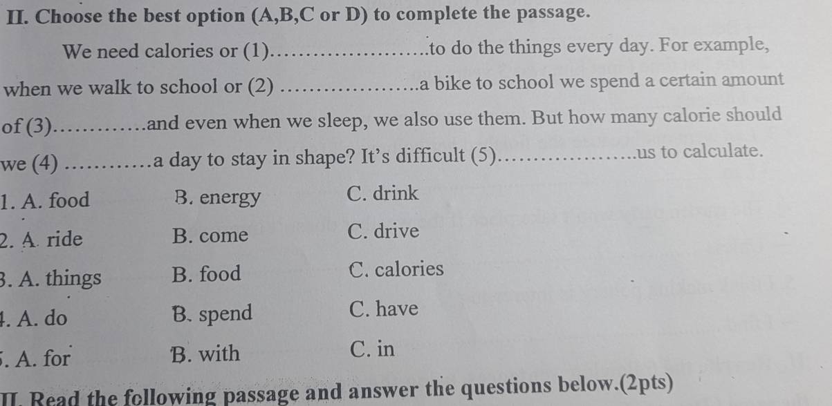 Choose the best option (A,B,C or D) to complete the passage.
We need calories or (1)_ to do the things every day. For example,
when we walk to school or (2) _a bike to school we spend a certain amount 
of (3)_ and even when we sleep, we also use them. But how many calorie should
we (4) ._ …a day to stay in shape? It’s difficult (5)_ us to calculate.
1. A. food B. energy C. drink
2. A ride B. come C. drive
3. A. things B. food
C. calories
4. A. do B. spend C. have
. A. for B. with
C. in
II. Read the following passage and answer the questions below.(2pts)