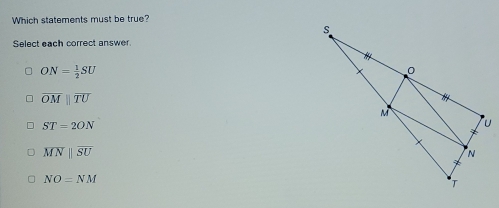 Which statements must be true?
Select each correct answer
ON= 1/2 SU
overline OMparallel overline TU
ST=2ON
overline MNparallel overline SU
NO=NM