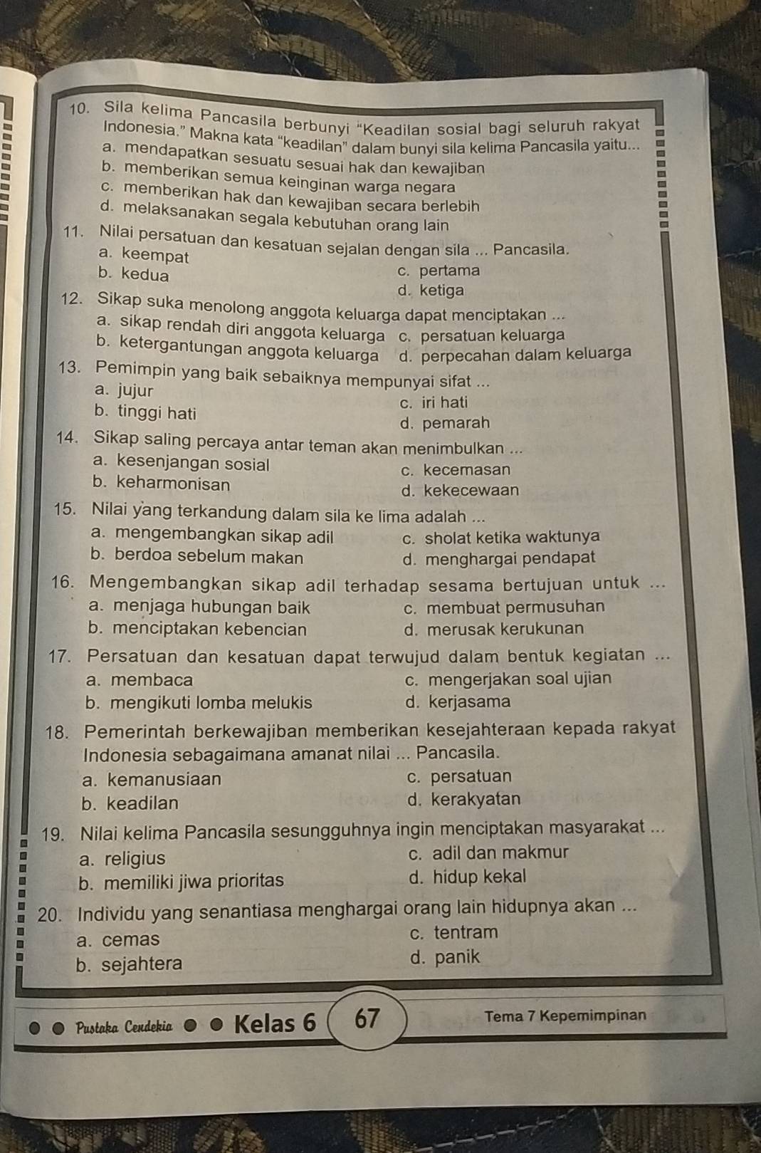 Sila kelima Pancasila berbunyi 'Keadilan sosial bagi seluruh rakyat
Indonesia.” Makna kata “keadilan” dalam bunyi sila kelima Pancasila yaitu...
a. mendapatkan sesuatu sesuai hak dan kewajiban
b. memberikan semua keinginan warga negara
c. memberikan hak dan kewajiban secara berlebih
d. melaksanakan segala kebutuhan orang lain
11. Nilai persatuan dan kesatuan sejalan dengan sila ... Pancasila.
a. keempat
b. kedua c. pertama
d. ketiga
12. Sikap suka menolong anggota keluarga dapat menciptakan ...
a. sikap rendah diri anggota keluarga c. persatuan keluarga
b. ketergantungan anggota keluarga d. perpecahan dalam keluarga
13. Pemimpin yang baik sebaiknya mempunyai sifat ...
a. jujur
c. iri hati
b. tinggi hati
d. pemarah
14. Sikap saling percaya antar teman akan menimbulkan ...
a. kesenjangan sosial
c. kecemasan
b. keharmonisan
d. kekecewaan
15. Nilai yang terkandung dalam sila ke lima adalah ...
a. mengembangkan sikap adil c. sholat ketika waktunya
b. berdoa sebelum makan d. menghargai pendapat
16. Mengembangkan sikap adil terhadap sesama bertujuan untuk ...
a. menjaga hubungan baik c. membuat permusuhan
b. menciptakan kebencian d. merusak kerukunan
17. Persatuan dan kesatuan dapat terwujud dalam bentuk kegiatan ...
a. membaca c. mengerjakan soal ujian
b. mengikuti lomba melukis d. kerjasama
18. Pemerintah berkewajiban memberikan kesejahteraan kepada rakyat
Indonesia sebagaimana amanat nilai ... Pancasila.
a. kemanusiaan c. persatuan
b. keadilan d. kerakyatan
19. Nilai kelima Pancasila sesungguhnya ingin menciptakan masyarakat ...
a. religius c. adil dan makmur
b. memiliki jiwa prioritas d. hidup kekal
20. Individu yang senantiasa menghargai orang lain hidupnya akan ...
a. cemas c. tentram
b. sejahtera d. panik
Pustaka Cendekia Kelas 6 67 Tema 7 Kepemimpinan