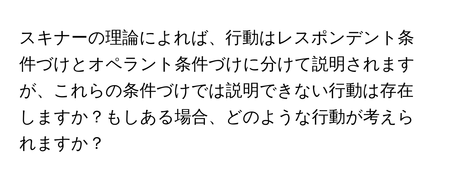 スキナーの理論によれば、行動はレスポンデント条件づけとオペラント条件づけに分けて説明されますが、これらの条件づけでは説明できない行動は存在しますか？もしある場合、どのような行動が考えられますか？