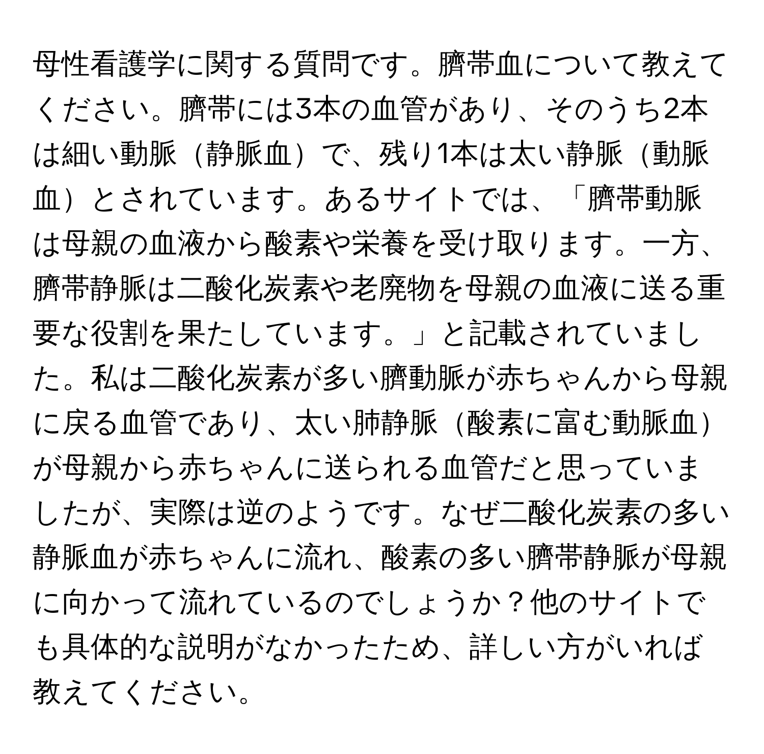 母性看護学に関する質問です。臍帯血について教えてください。臍帯には3本の血管があり、そのうち2本は細い動脈静脈血で、残り1本は太い静脈動脈血とされています。あるサイトでは、「臍帯動脈は母親の血液から酸素や栄養を受け取ります。一方、臍帯静脈は二酸化炭素や老廃物を母親の血液に送る重要な役割を果たしています。」と記載されていました。私は二酸化炭素が多い臍動脈が赤ちゃんから母親に戻る血管であり、太い肺静脈酸素に富む動脈血が母親から赤ちゃんに送られる血管だと思っていましたが、実際は逆のようです。なぜ二酸化炭素の多い静脈血が赤ちゃんに流れ、酸素の多い臍帯静脈が母親に向かって流れているのでしょうか？他のサイトでも具体的な説明がなかったため、詳しい方がいれば教えてください。