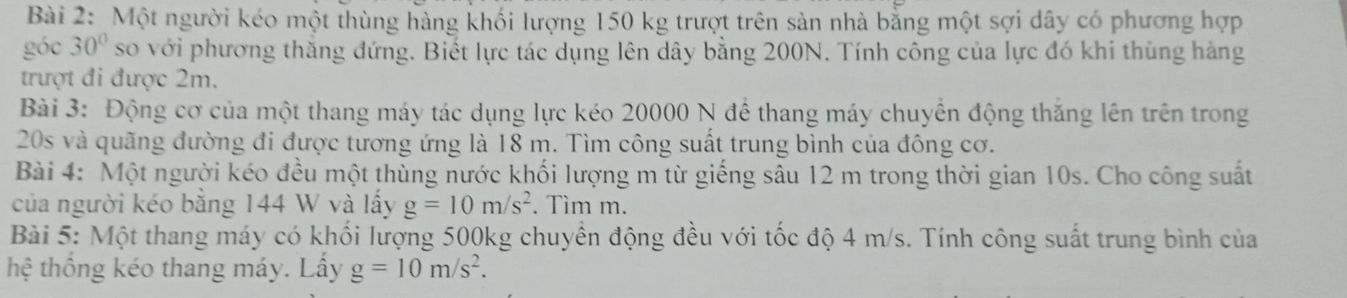 Một người kéo một thùng hàng khối lượng 150 kg trượt trên sản nhà bằng một sợi dây có phương hợp 
góc 30° so với phương thăng đứng. Biết lực tác dụng lên dây bằng 200N. Tính công của lực đó khi thùng hàng 
trượt đi được 2m. 
Bài 3: Động cơ của một thang máy tác dụng lực kéo 20000 N để thang máy chuyển động thăng lên trên trong
20s và quãng đường đi được tương ứng là 18 m. Tìm công suất trung bình của đông cơ. 
Bài 4: Một người kéo đều một thùng nước khối lượng m từ giếng sâu 12 m trong thời gian 10s. Cho công suất 
của người kéo bằng 144 W và lấy g=10m/s^2. Tìm m. 
Bài 5: Một thang máy có khối lượng 500kg chuyền động đều với tốc độ 4 m/s. Tính công suất trung bình của 
thệ thống kéo thang máy. Lầy g=10m/s^2.