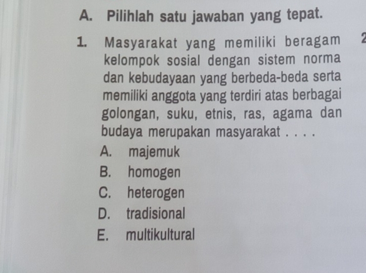 Pilihlah satu jawaban yang tepat.
1. Masyarakat yang memiliki beragam
kelompok sosial dengan sistem norma
dan kebudayaan yang berbeda-beda serta
memiliki anggota yang terdiri atas berbagai
golongan, suku, etnis, ras, agama dan
budaya merupakan masyarakat . . . .
A. majemuk
B. homogen
C. heterogen
D. tradisional
E. multikultural