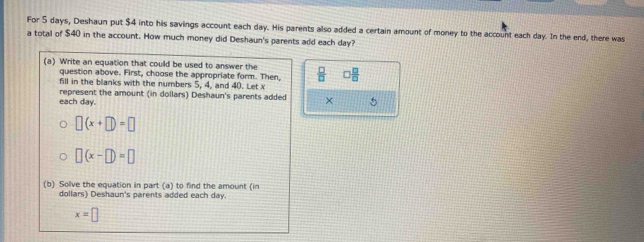 For 5 days, Deshaun put $4 into his savings account each day. His parents also added a certain amount of money to the account each day. In the end, there was 
a total of $40 in the account. How much money did Deshaun's parents add each day? 
(a) Write an equation that could be used to answer the  □ /□   □  □ /□  
question above. First, choose the appropriate form. Then, 
fill in the blanks with the numbers 5, 4, and 40. Let x
each day. represent the amount (in dollars) Deshaun's parents added × 5
□ (x+□ )=□
□ (x-□ )=□
(b) Solve the equation in part (a) to find the amount (in
dollars) Deshaun's parents added each day.
x=□