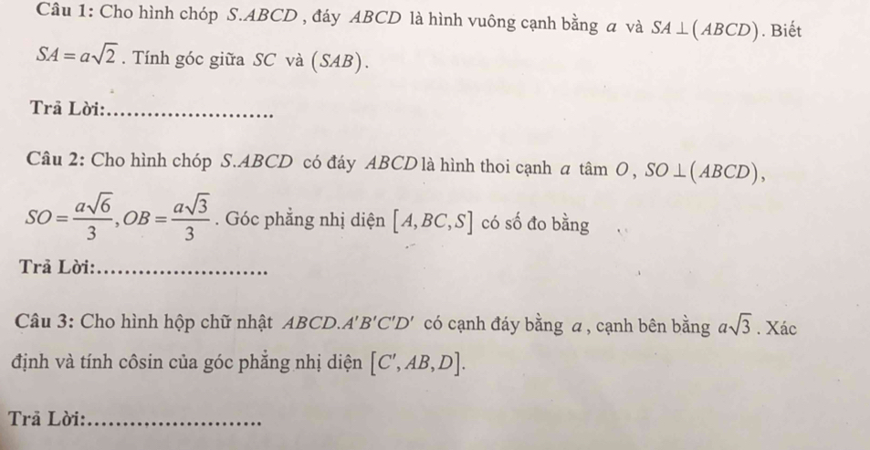 Cho hình chóp S. ABCD , đáy ABCD là hình vuông cạnh bằng a và SA⊥ (ABCD). Biết
SA=asqrt(2). Tính góc giữa SC và (SAB). 
Trã Lời:_ 
Câu 2: Cho hình chóp S. ABCD có đáy ABCD là hình thoi cạnh a tan O, SO⊥ (ABCD),
SO= asqrt(6)/3 , OB= asqrt(3)/3 . Góc phẳng nhị diện [A,BC,S] có số đo bằng 
Trả Lời:_ 
Câu 3: Cho hình hộp chữ nhật ABCD. A'B'C'D' có cạnh đáy bằng a, cạnh bên bằng asqrt(3). Xác 
định và tính côsin của góc phẳng nhị diện [C',AB,D]. 
Trả Lời:_