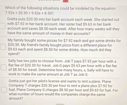 Which of the following situations could be modeled by the equation
7.92x+20.30=9.63x+8.50 2 
Gretta puts $20.30 into her bank account each week. She started out 
with $7.92 in her bank account. Her sister had $9.63 in her bank 
account and saves $8.50 each week. After how many weeks will they 
have the same amount of money in their accounts? 
My family bought some pizzas for $7.92 each and got some drinks for
$20.30. My friend's family bought pizza from a different place for
$9.63 each and spent $8.50 for some drinks. How much did they 
spend? 
Sally has two jobs to choose from. Job T pays $7.92 per hour with a 
flat fee of $20.30 for travel. Job G pays $9.63 per hour with a flat fee 
of $8.50 for travel. Determine how many hours, x, Sally will have to 
work to make the same amount at Job T as Job G. 
Gretta just got her pilot's license and wants to rent a plane. Plane 
Company T charges $20.30 per hour to rent a plane plus $7.92 for 
fuel. Plane Company G charges $8.50 per hour and $9.63 for fuel. For 
what number of hours would the companies charge the same 
amount?