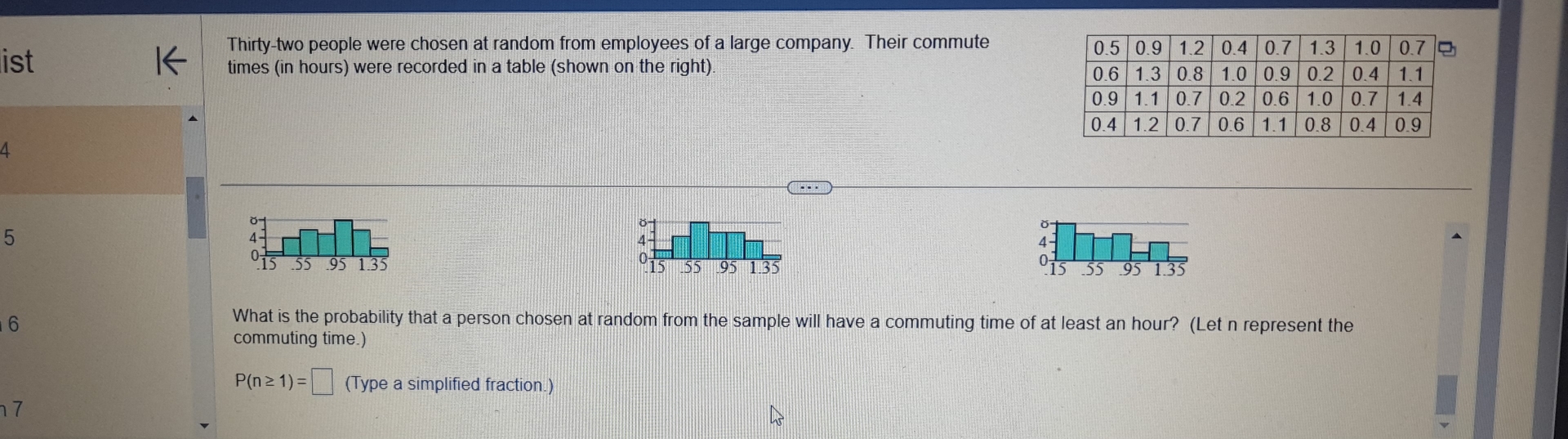 Thirty-two people were chosen at random from employees of a large company. Their commute 
list times (in hours) were recorded in a table (shown on the right) 
A
5
I
0 .55 95 1.35

6
What is the probability that a person chosen at random from the sample will have a commuting time of at least an hour? (Let n represent the 
commuting time.)
P(n≥ 1)=□ (Type a simplified fraction.) 
7