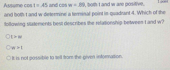 Assume cos t=.45 and cos w=.89 , both t and w are positive, 1 point
and both t and w determine a terminal point in quadrant 4. Which of the
following statements best describes the relationship between t and w?
t>w
w>t
It is not possible to tell from the given information.