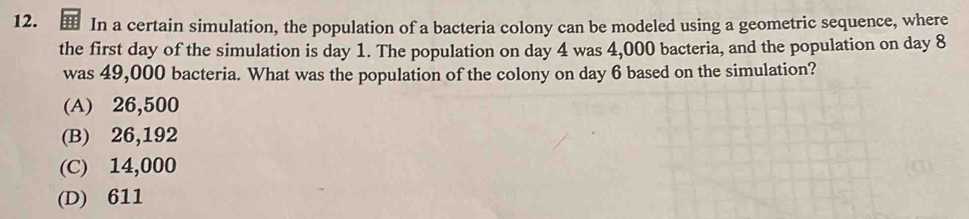 In a certain simulation, the population of a bacteria colony can be modeled using a geometric sequence, where
the first day of the simulation is day 1. The population on day 4 was 4,000 bacteria, and the population on day 8
was 49,000 bacteria. What was the population of the colony on day 6 based on the simulation?
(A) 26,500
(B) 26,192
(C) 14,000
(D) 611