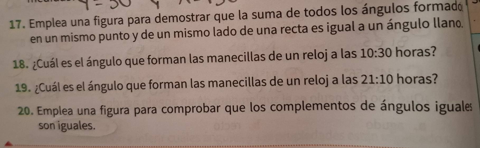 Emplea una figura para demostrar que la suma de todos los ángulos formadó 
en un mismo punto y de un mismo lado de una recta es igual a un ángulo llano. 
18. ¿Cuál es el ángulo que forman las manecillas de un reloj a las 10:30 horas? 
19. ¿Cuál es el ángulo que forman las manecillas de un reloj a las 21:10 horas? 
20. Emplea una figura para comprobar que los complementos de ángulos iguales 
son iguales.