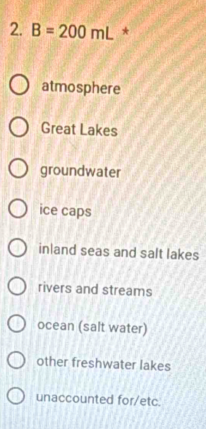 B=200mL *
atmosphere
Great Lakes
groundwater
ice caps
inland seas and salt lakes
rivers and streams
ocean (salt water)
other freshwater lakes
unaccounted for/etc.