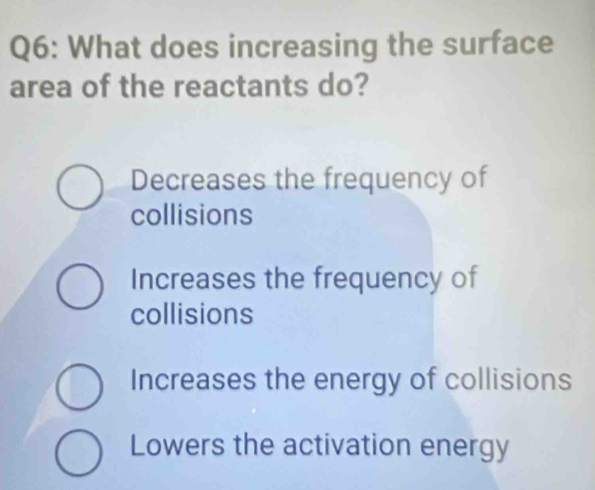 What does increasing the surface
area of the reactants do?
Decreases the frequency of
collisions
Increases the frequency of
collisions
Increases the energy of collisions
Lowers the activation energy