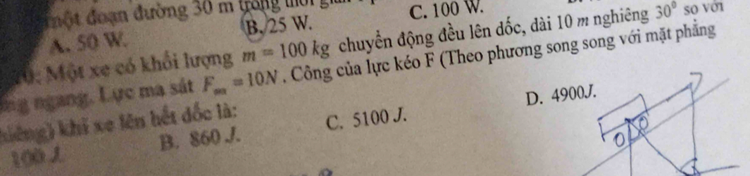 đột đoạn đường 30 m trong m
C. 100 W.
A. 50 W. B. 25 W.
10: Một xe có khổi lượng m=100kg chuyển động đều lên đốc, dài 10 m nghiêng 30° so với
lng ngang. Lực ma sát F_aa=10N , Công của lực kéo F (Theo phương song song với mặt phẳng
kiếng) khi xe lên hết đốc là:
100 J B. 860 J. C. 5100 J.