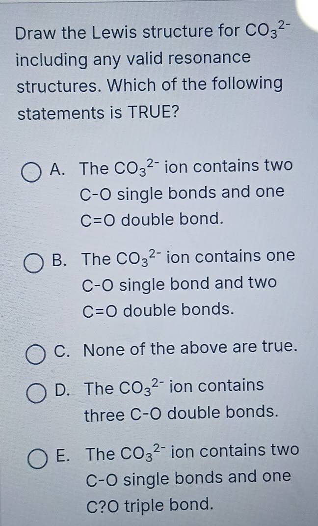 Draw the Lewis structure for CO_3^(2-)
including any valid resonance
structures. Which of the following
statements is TRUE?
A. The CO_3^(2-) ion contains two
C-O single bonds and one
C=O double bond.
B. The CO_3^(2-) ion contains one
C-O single bond and two
C=O double bonds.
C. None of the above are true.
D. The CO_3^(2-) ion contains
three C-O double bonds.
E. The CO_3^(2-) ion contains two
C-O single bonds and one
C?O triple bond.