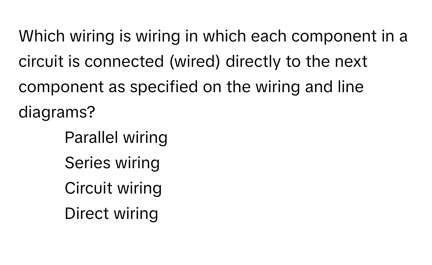 Which wiring is wiring in which each component in a circuit is connected (wired) directly to the next component as specified on the wiring and line diagrams?

1) Parallel wiring 
2) Series wiring 
3) Circuit wiring 
4) Direct wiring