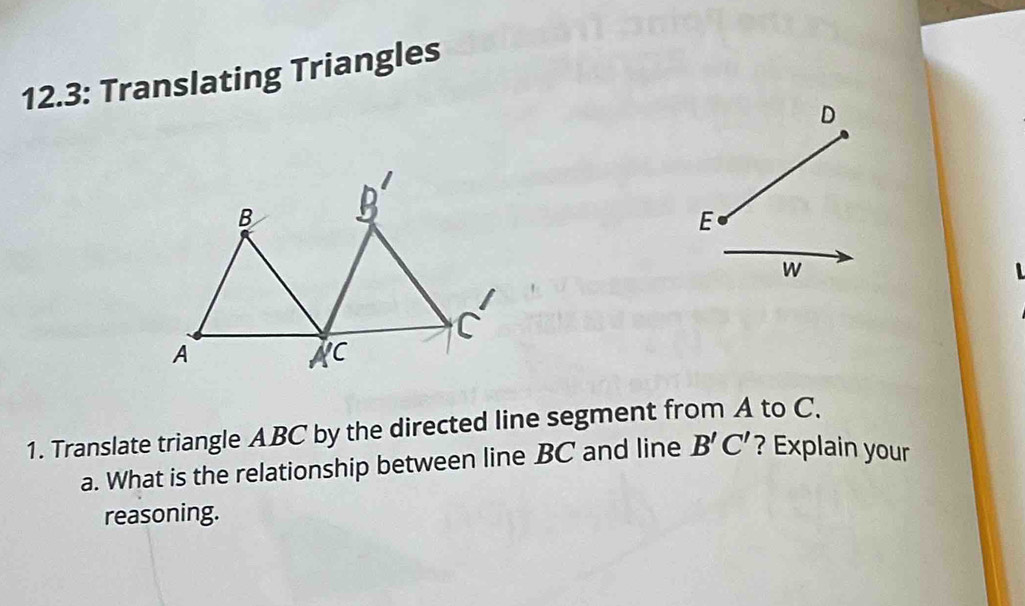 12.3: Translating Triangles
D
E
W
1. Translate triangle ABC by the directed line segment from A to C. 
a. What is the relationship between line BC and line B'C' ? Explain your 
reasoning.