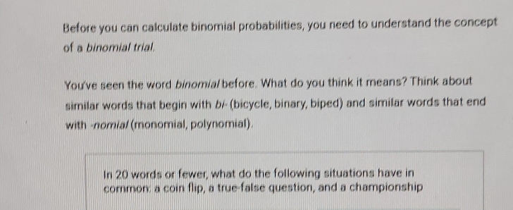 Before you can calculate binomial probabilities, you need to understand the concept 
of a binomial trial. 
You've seen the word binomial before. What do you think it means? Think about 
similar words that begin with b- (bicycle, binary, biped) and similar words that end 
with -nomial (monomial, polynomial). 
In 20 words or fewer, what do the following situations have in 
common: a coin flip, a true-false question, and a championship