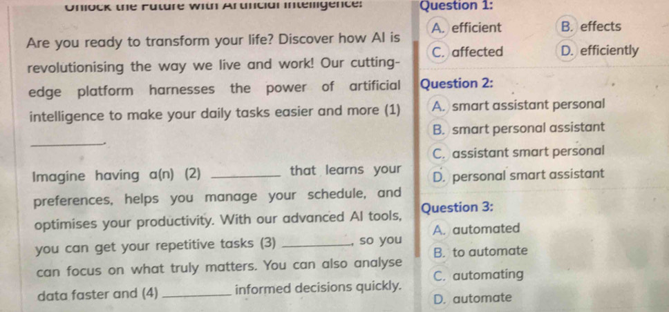 Onlock the Future with Artncial intelligence: Question 1:
A. efficient B. effects
Are you ready to transform your life? Discover how Al is
C. affected D. efficiently
revolutionising the way we live and work! Our cutting-
edge platform harnesses the power of artificial Question 2:
intelligence to make your daily tasks easier and more (1) A. smart assistant personal
_
B. smart personal assistant
C. assistant smart personal
Imagine having a(n) (2) _that learns your D. personal smart assistant
preferences, helps you manage your schedule, and
optimises your productivity. With our advanced Al tools, Question 3:
A. automated
you can get your repetitive tasks (3) _, so you
B. to automate
can focus on what truly matters. You can also analyse
C. automating
data faster and (4) _informed decisions quickly.
D. automate