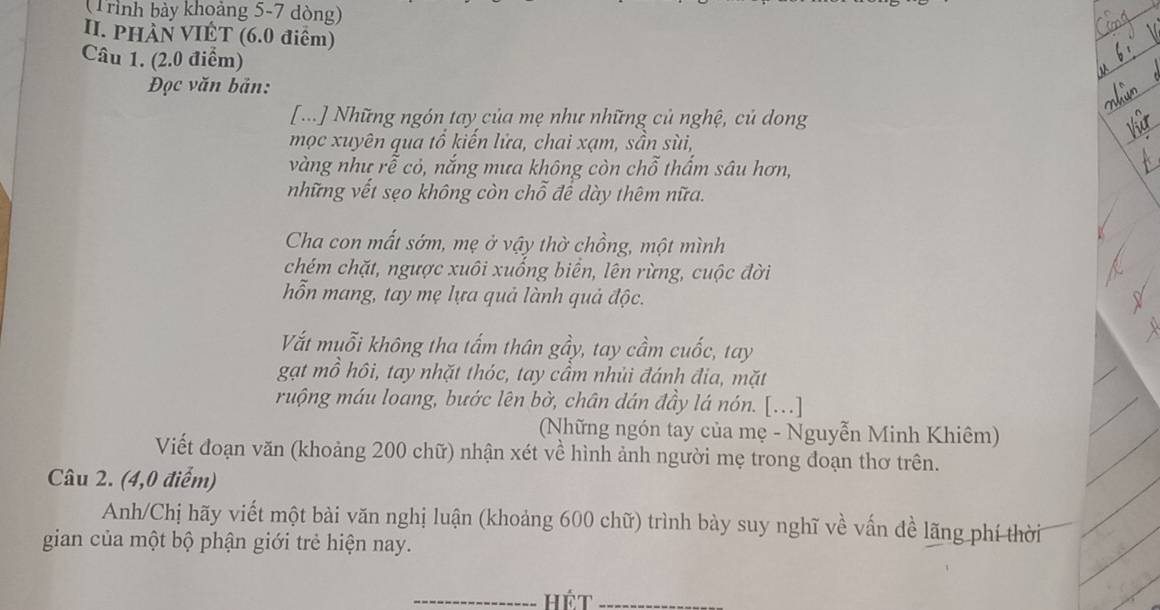 (Trình bảy khoảng 5-7 dòng) 
II. PHÀN VIÊT (6.0 điểm) 
Câu 1. (2.0 điểm) 
Đọc văn bản: 
[...] Những ngón tay của mẹ như những củ nghệ, củ dong 
mọc xuyên qua tổ kiến lửa, chai xạm, sần sùi, 
vàng như rễ cỏ, nắng mưa không còn chỗ thấm sâu hơn, 
những vết sẹo không còn chỗ để dày thêm nữa. 
Cha con mất sớm, mẹ ở vậy thờ chồng, một mình 
chém chặt, ngược xuôi xuống biển, lên rừng, cuộc đời 
hỗn mang, tay mẹ lựa quả lành quả độc. 
Vất muỗi không tha tấm thân gầy, tay cầm cuốc, tay 
gạt mồ hôi, tay nhặt thóc, tay cầm nhủi đánh đia, mặt 
ruộng máu loang, bước lên bờ, chân dán đầy lá nón. [...] 
(Những ngón tay của mẹ - Nguyễn Minh Khiêm) 
Viết đoạn văn (khoảng 200 chữ) nhận xét về hình ảnh người mẹ trong đoạn thơ trên. 
Câu 2. (4,0 điểm) 
Anh/Chị hãy viết một bài văn nghị luận (khoảng 600 chữ) trình bày suy nghĩ về vấn đề lãng phí thời 
gian của một bộ phận giới trẻ hiện nay. 
_Hét