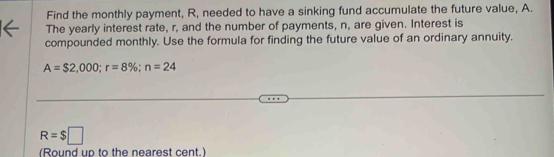 Find the monthly payment, R, needed to have a sinking fund accumulate the future value, A. 
The yearly interest rate, r, and the number of payments, n, are given. Interest is 
compounded monthly. Use the formula for finding the future value of an ordinary annuity.
A=$2,000; r=8%; n=24
R=$□
(Round up to the nearest cent.)