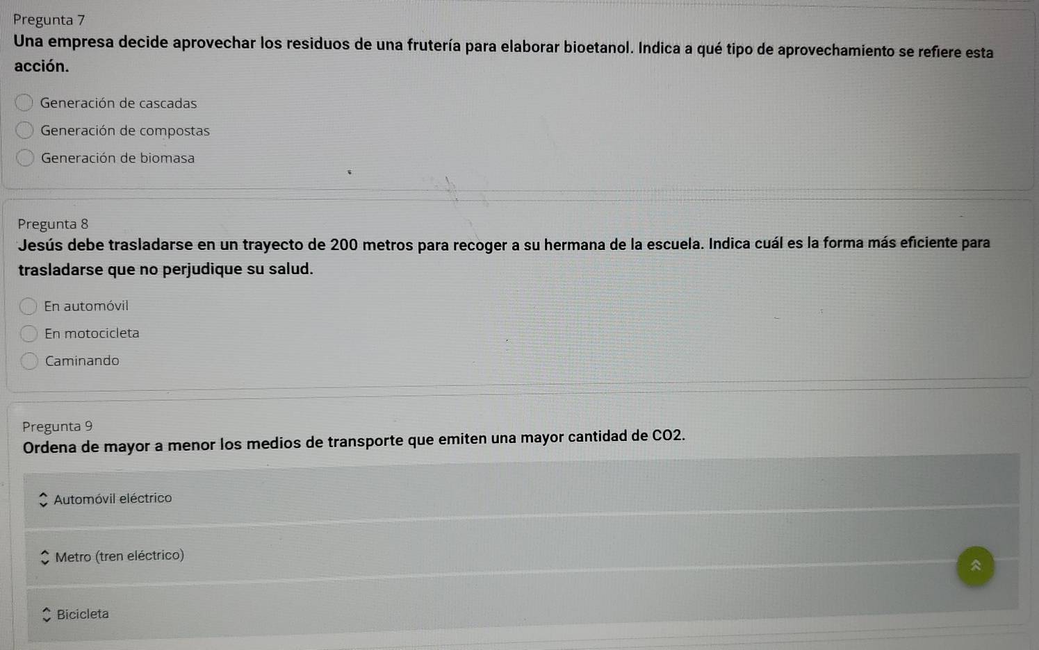 Pregunta 7
Una empresa decide aprovechar los residuos de una frutería para elaborar bioetanol. Indica a qué tipo de aprovechamiento se refiere esta
acción.
Generación de cascadas
Generación de compostas
Generación de biomasa
Pregunta 8
Jesús debe trasladarse en un trayecto de 200 metros para recoger a su hermana de la escuela. Indica cuál es la forma más eficiente para
trasladarse que no perjudique su salud.
En automóvil
En motocicleta
Caminando
Pregunta 9
Ordena de mayor a menor los medios de transporte que emiten una mayor cantidad de CO2.
Automóvil eléctrico
Metro (tren eléctrico)

Bicicleta