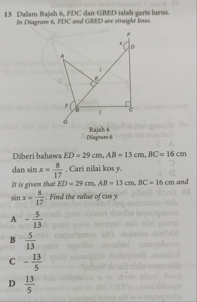 Dalam Rajah 6, FDC dan GBED ialah garis lurus.
In Diagram 6, FDC and GBED are straight lines.
F
×
D
A

E
y
B g C
G
Rajah 6
Diagram 6
Diberi bahawa ED=29cm, AB=13cm, BC=16cm
dan sin x= 8/17 . Cari nilai kos y.
It is given that ED=29cm, AB=13cm, BC=16cm and
sin x= 8/17 . Find the value of cos y.
A - 5/13 
B  5/13 
C - 13/5 
D  13/5 