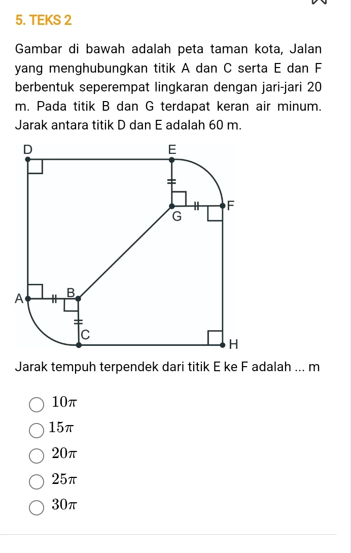 TEKS 2
Gambar di bawah adalah peta taman kota, Jalan
yang menghubungkan titik A dan C serta E dan F
berbentuk seperempat lingkaran dengan jari-jari 20
m. Pada titik B dan G terdapat keran air minum.
Jarak antara titik D dan E adalah 60 m.
Jarak tempuh terpendek dari titik E ke F adalah ... m
10π
15π
20π
25π
30π