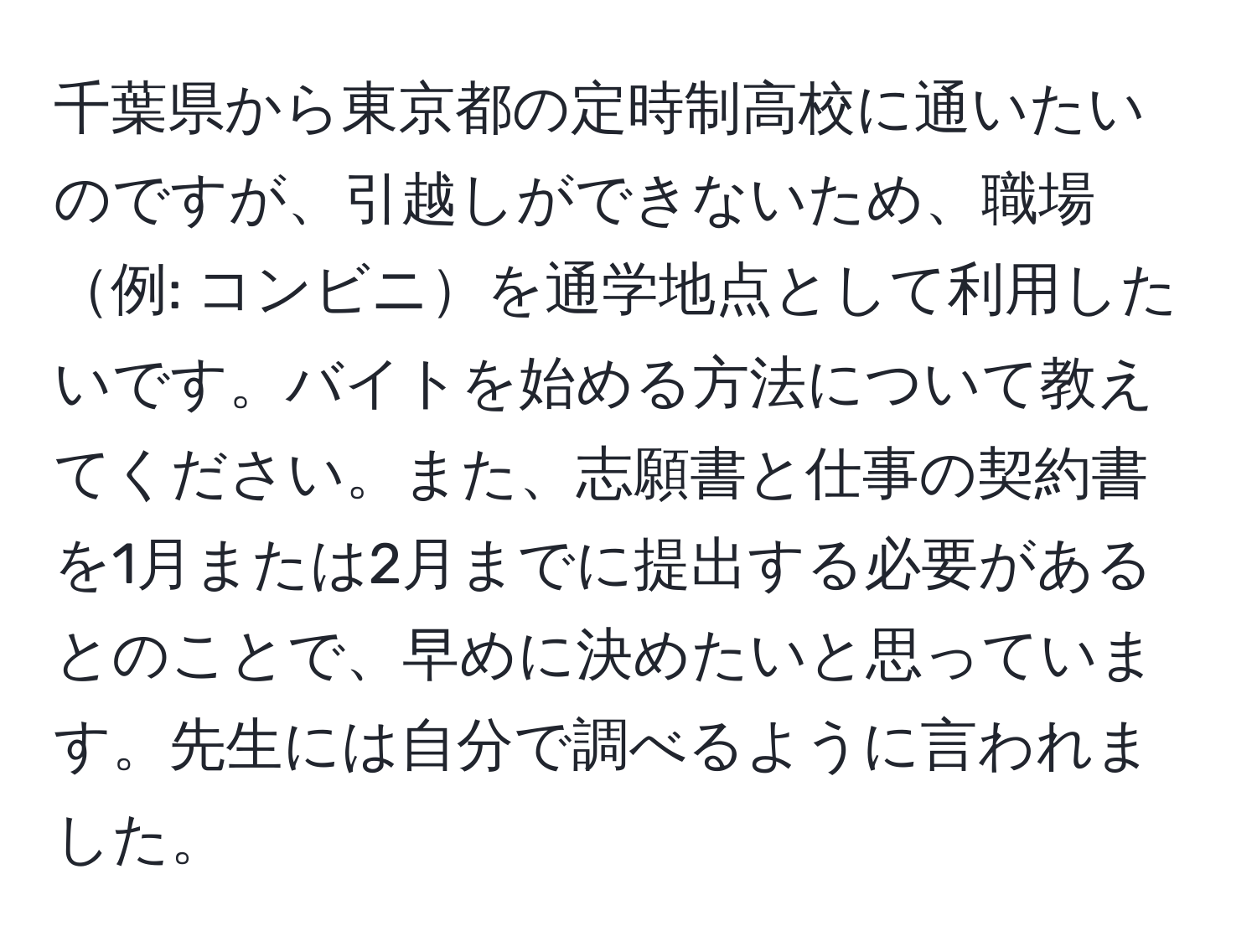 千葉県から東京都の定時制高校に通いたいのですが、引越しができないため、職場例: コンビニを通学地点として利用したいです。バイトを始める方法について教えてください。また、志願書と仕事の契約書を1月または2月までに提出する必要があるとのことで、早めに決めたいと思っています。先生には自分で調べるように言われました。