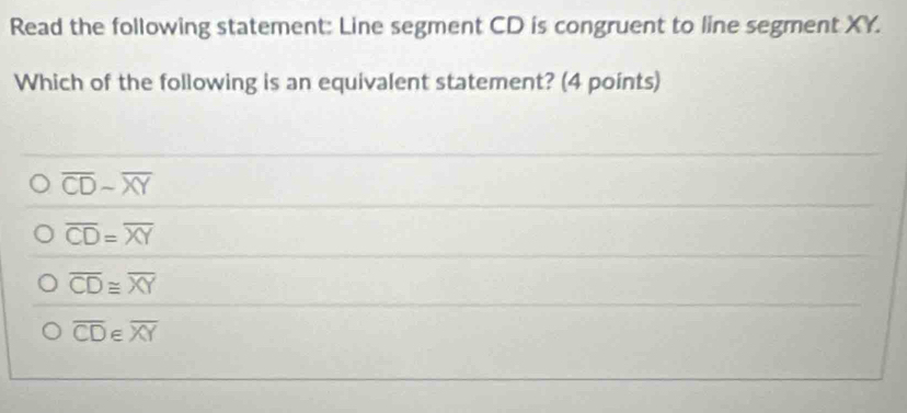 Read the following statement: Line segment CD is congruent to line segment XY.
Which of the following is an equivalent statement? (4 points)
overline CDsim overline XY
overline CD=overline XY
overline CD≌ overline XY
overline CD E overline XY