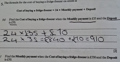 The formula for the cost of buying a fridge-freezer on credit is 
Cost of buying a fridge-freezer =24* M onthly payment + Deposit 
(a) Find the Cost of buying a fridge-freezer when the Monthly payment is £35 and the Deposit 
is £70. 
_ 
_ 
_ 
_ 
_ 
Find the Monthly payment when the Cost of buying a fridge-freezer is £530 and the Deposit 
is £50.