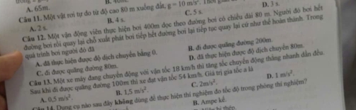 A. 65m.
Câu 11. Một vật rơi tự do từ độ cao 80 m xuống đất, g=10m/s^2 D. 3 s.
C. 5 s
Cầu 12. Một vận động viên thực hiện bơi 400m dọc theo đường bơi có chiều dài 80 m. Người đó bơi hết
A. 2 s. B. 4 s.
đường bơi rôi quay lại chỗ xuất phát bơi tiếp hết đường bơi lại tiếp tục quay lại cứ như thế hoàn thành. Trong
A. đã thực hiện được độ dịch chuyển bằng 0. B. đi được quãng đường 200m
quả trình bơi người đó đã
C. đi được quãng đường 80m. D. đã thực hiện được độ địch chuyển 80m.
Cầu 13. Một xe máy đang chuyển động với vận tốc 18 km/h thì tăng tốc chuyển động tháng nhanh dân đều
D.
Sau khi đi được quảng đường 100m thì xe đạt vận tốc 54 km/h. Giá trị gia tốc a là 1m/s^2.
C. 2m/s^2. 
Tâu 14, Dụng cụ nào sau đây kh 0.5m/s^2. B. 1.5m/s^2. để thực hiện thí nghiệm đo tốc độ trong phòng thí nghiệm?
^
B. Ampe ké