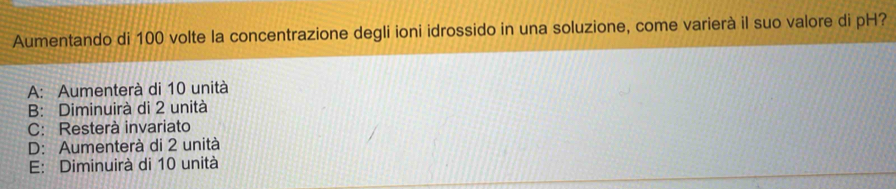 Aumentando di 100 volte la concentrazione degli ioni idrossido in una soluzione, come varierà il suo valore di pH?
A: Aumenterà di 10 unità
B: Diminuirà di 2 unità
C: Resterà invariato
D: Aumenterà di 2 unità
E: Diminuirà di 10 unità