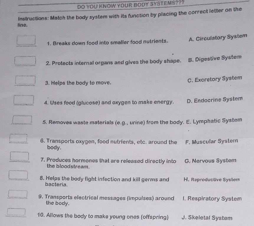 DO YOU KNOW YOUR BODY SYSTEMS???
Instructions: Match the body system with its function by placing the correct letter on the
line.
1. Breaks down food into smaller food nutrients. A. Circulatory System
2. Protects internal organs and gives the body shape. B. Digestive System
3. Helps the body to move.
C. Excretory System
4. Uses food (glucose) and oxygen to make energy. D. Endocrine System
5. Removes waste materials (e.g., urine) from the body. E. Lymphatic System
6. Transports oxygen, food nutrients, etc. around the F. Muscular System
body.
7. Produces hormones that are released directly into G. Nervous System
the bloodstream.
8. Helps the body fight infection and kill germs and H. Reproductive System
bacteria.
9. Transports electrical messages (impulses) around 1. Respiratory System
the body.
10. Allows the body to make young ones (offspring) J. Skeletal System