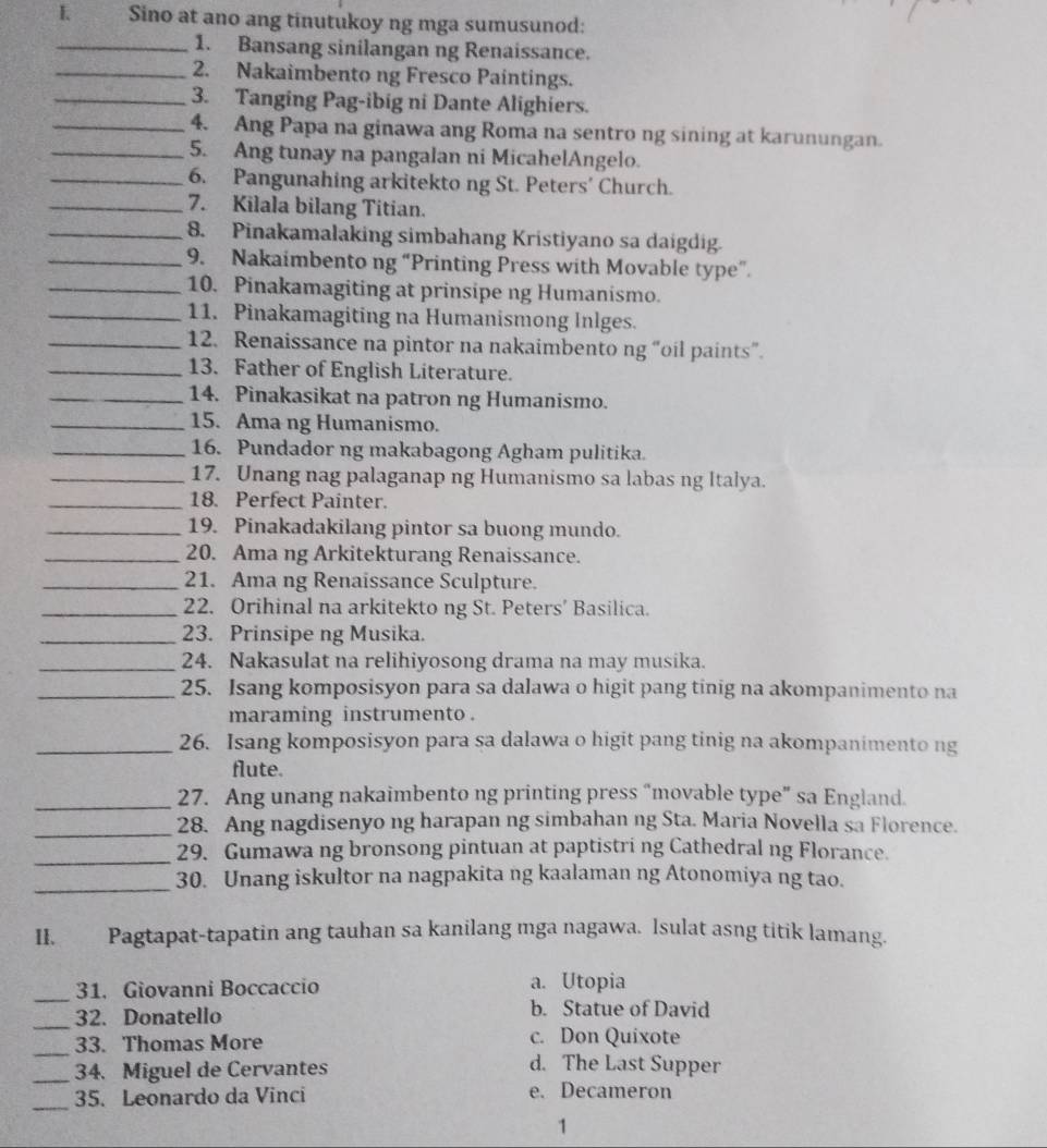 Sino at ano ang tinutukoy ng mga sumusunod:
_1. Bansang sinilangan ng Renaissance.
_2. Nakaimbento ng Fresco Paintings.
_3. Tanging Pag-ibig ni Dante Alighiers.
_4. Ang Papa na ginawa ang Roma na sentro ng sining at karunungan.
_5. Ang tunay na pangalan ni MicahelAngelo.
_6. Pangunahing arkitekto ng St. Peters’ Church.
_7. Kilala bilang Titian.
_8. Pinakamalaking simbahang Kristiyano sa daigdig.
_9. Nakaimbento ng “Printing Press with Movable type”.
_10. Pinakamagiting at prinsipe ng Humanismo.
_11. Pinakamagiting na Humanismong Inlges.
_12. Renaissance na pintor na nakaimbento ng “oil paints”.
_13. Father of English Literature.
_14. Pinakasikat na patron ng Humanismo.
_15. Ama ng Humanismo.
_16. Pundador ng makabagong Agham pulitika.
_17. Unang nag palaganap ng Humanismo sa labas ng Italya.
_18. Perfect Painter.
_19. Pinakadakilang pintor sa buong mundo.
_20. Ama ng Arkitekturang Renaissance.
_21. Ama ng Renaissance Sculpture.
_22. Orihinal na arkitekto ng St. Peters’ Basilica.
_23. Prinsipe ng Musika.
_24. Nakasulat na relihiyosong drama na may musika.
_25. Isang komposisyon para sa dalawa o higit pang tinig na akompanimento na
maraming instrumento .
_26. Isang komposisyon para sa dalawa o higit pang tinig na akompanimento ng
flute.
_27. Ang unang nakaimbento ng printing press “movable type” sa England.
_28. Ang nagdisenyo ng harapan ng simbahan ng Sta. Maria Novella sa Florence.
_29. Gumawa ng bronsong pintuan at paptistri ng Cathedral ng Florance.
_
30. Unang iskultor na nagpakita ng kaalaman ng Atonomiya ng tao.
II. Pagtapat-tapatin ang tauhan sa kanilang mga nagawa. lsulat asng titik lamang.
_31. Giovanni Boccaccio a. Utopia
_32. Donatello b. Statue of David
_33. Thomas More
c. Don Quixote
_34. Miguel de Cervantes
d. The Last Supper
_35. Leonardo da Vinci e. Decameron
1