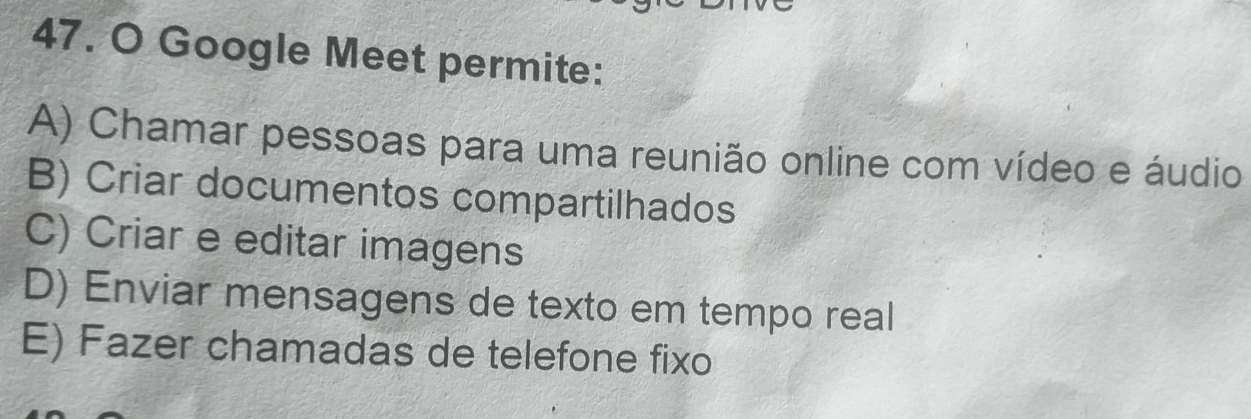 Google Meet permite:
A) Chamar pessoas para uma reunião online com vídeo e áudio
B) Criar documentos compartilhados
C) Criar e editar imagens
D) Enviar mensagens de texto em tempo real
E) Fazer chamadas de telefone fixo