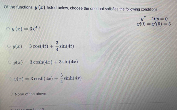 Of the functions y(x) listed below, choose the one that satisfies the following conditions:
y''-16y=0
y(0)=y'(0)=3
y(x)=3e^(4x)
y(x)=3cos (4t)+ 3/4 sin (4t)
y(x)=3cos h(4x)+3sin (4x)
y(x)=3cos h(4x)+ 3/4 sin h(4x)
None of the above.